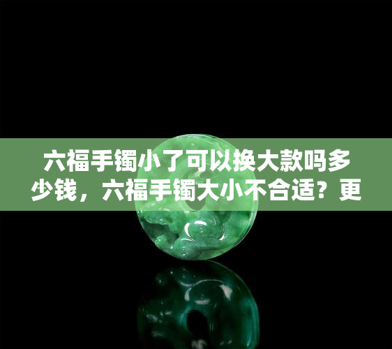 六福手镯小了可以换大款吗多少钱，六福手镯大小不合适？更换大款需支付多少费用？