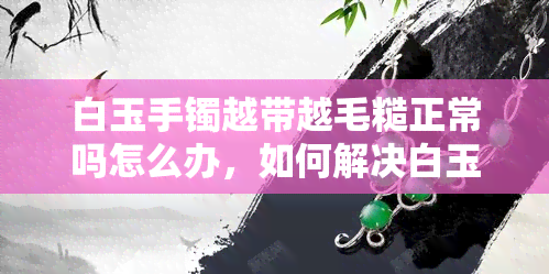 白玉手镯越带越毛糙正常吗怎么办，如何解决白玉手镯越戴越毛糙的问题？