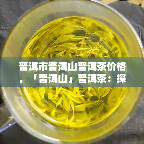 普洱市普洱山普洱茶价格，「普洱山」普洱茶：探索其市场价格和品质