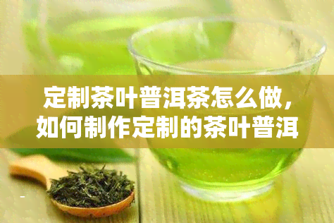 定制茶叶普洱茶怎么做，如何制作定制的茶叶普洱茶？