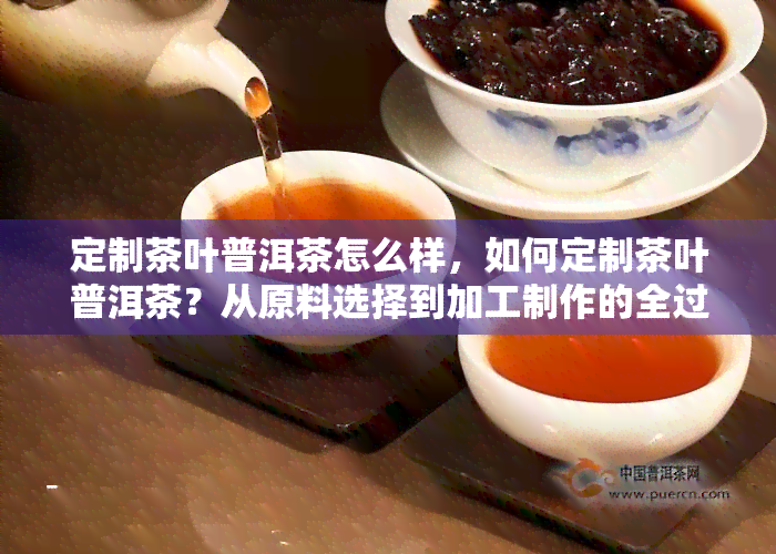 定制茶叶普洱茶怎么样，如何定制茶叶普洱茶？从原料选择到加工制作的全过程解析