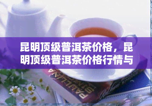 昆明顶级普洱茶价格，昆明顶级普洱茶价格行情与购买指南