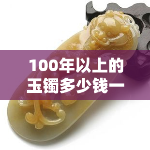 100年以上的玉镯多少钱一条，价格不菲！百年以上玉镯的市场价值如何？