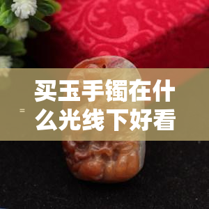 买玉手镯在什么光线下好看一点，更佳光线：如何在购买玉手镯时选择最适合的照明条件？