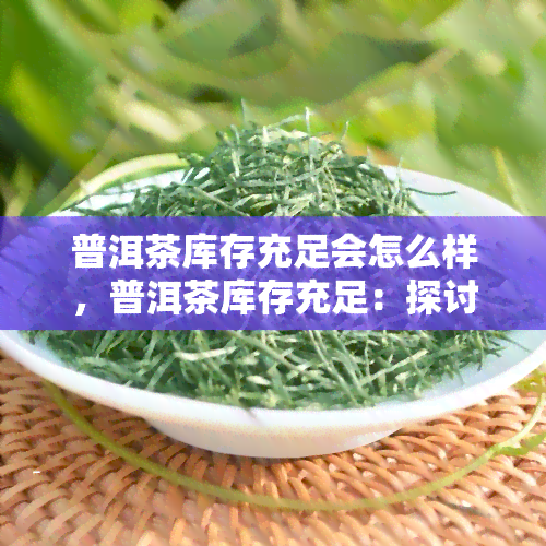 普洱茶库存充足会怎么样，普洱茶库存充足：探讨其对市场和消费者的影响