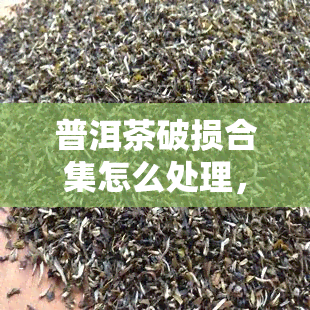 普洱茶破损合集怎么处理，如何妥善处理普洱茶破损问题？——破损合集详解