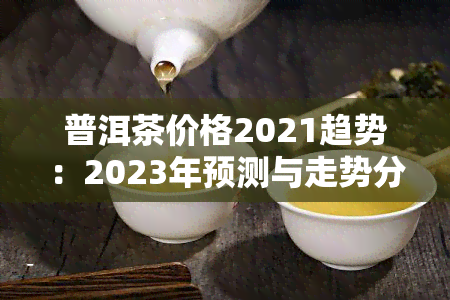 普洱茶价格2021趋势：2023年预测与走势分析