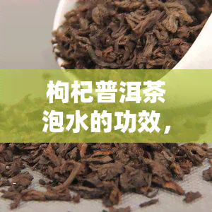 枸杞普洱茶泡水的功效，喝枸杞普洱茶泡水，你将收获这些神奇功效！