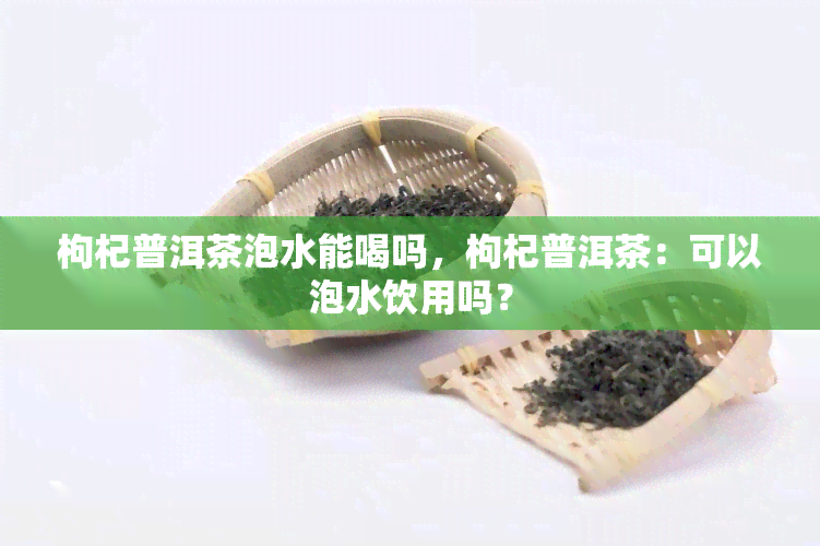 枸杞普洱茶泡水能喝吗，枸杞普洱茶：可以泡水饮用吗？