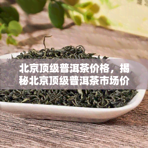 北京顶级普洱茶价格，揭秘北京顶级普洱茶市场价格，品味珍稀好茶的不凡价值！