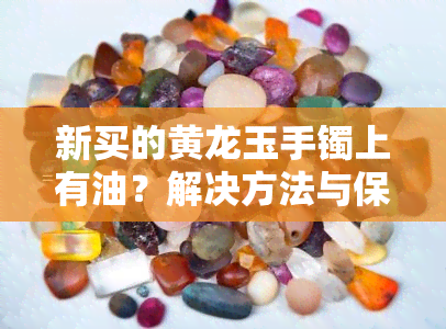 新买的黄龙玉手镯上有油？解决方法与保养技巧