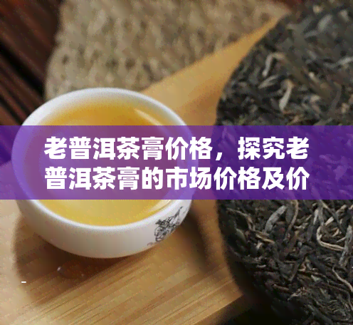 老普洱茶膏价格，探究老普洱茶膏的市场价格及价值