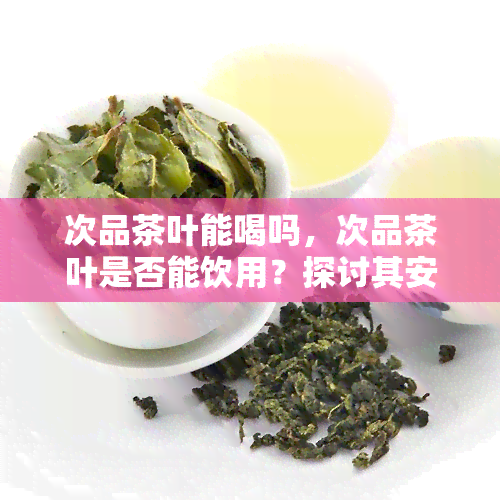 次品茶叶能喝吗，次品茶叶是否能饮用？探讨其安全性与口感