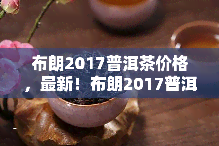 布朗2017普洱茶价格，最新！布朗2017普洱茶市场价格行情解析