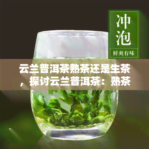 云兰普洱茶熟茶还是生茶，探讨云兰普洱茶：熟茶与生茶的口感差异及选择建议