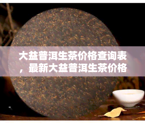 大益普洱生茶价格查询表，最新大益普洱生茶价格查询表，一网打尽全品种信息！