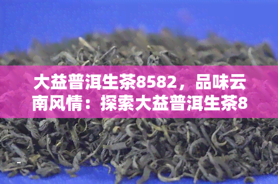 大益普洱生茶8582，品味云南风情：探索大益普洱生茶8582的独特魅力