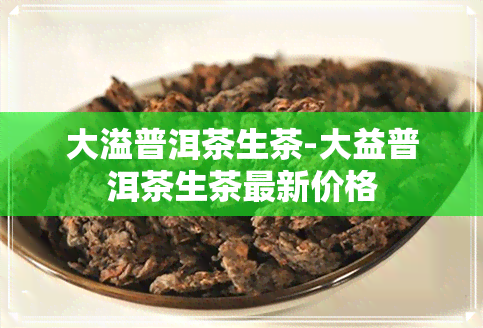 大溢普洱茶生茶-大益普洱茶生茶最新价格