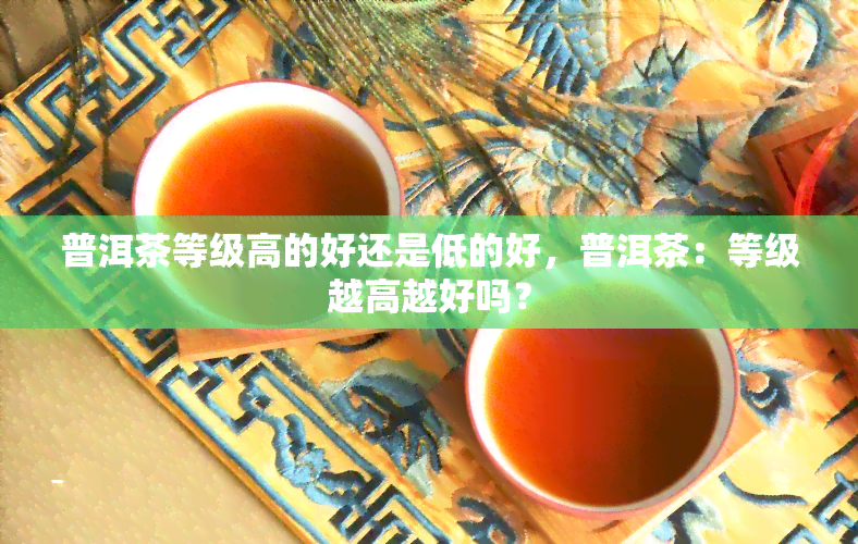 普洱茶等级高的好还是低的好，普洱茶：等级越高越好吗？