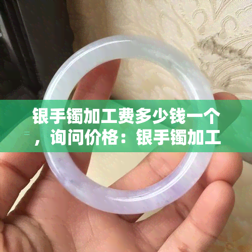 银手镯加工费多少钱一个，询问价格：银手镯加工费每个需要多少？