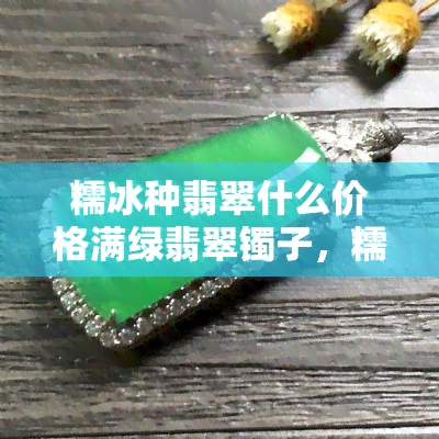 糯冰种翡翠什么价格满绿翡翠镯子，糯冰种翡翠手镯的价格与满绿翡翠手镯的差别