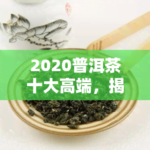 2020普洱茶十大高端，揭晓2020普洱茶十大高端，品质与口感的双重享受！