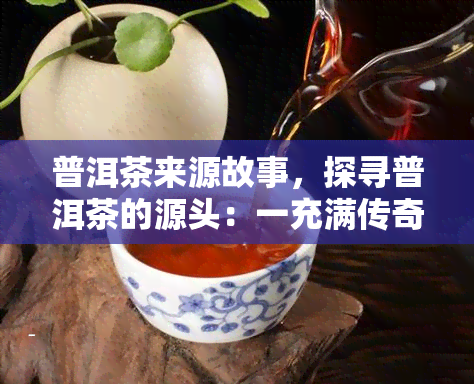 普洱茶来源故事，探寻普洱茶的源头：一充满传奇的故事