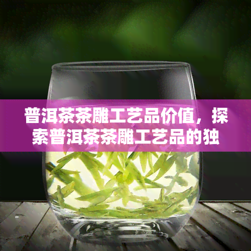 普洱茶茶雕工艺品价值，探索普洱茶茶雕工艺品的独特价值与魅力