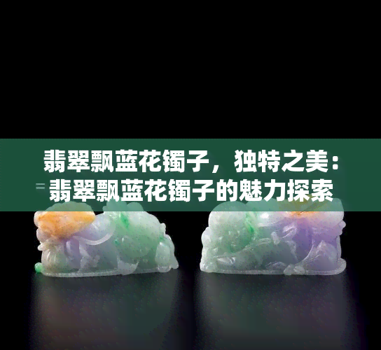 翡翠飘蓝花镯子，独特之美：翡翠飘蓝花镯子的魅力探索