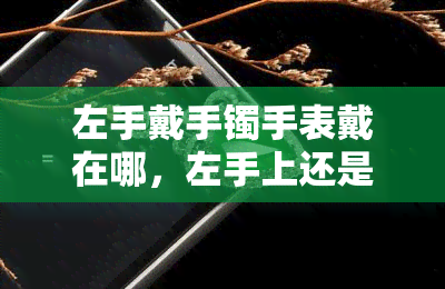 左手戴手镯手表戴在哪，左手上还是右手上？正确佩戴手镯和手表的位置指南