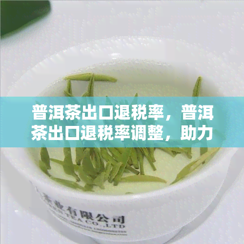 普洱茶出口退税率，普洱茶出口退税率调整，助力企业降低成本