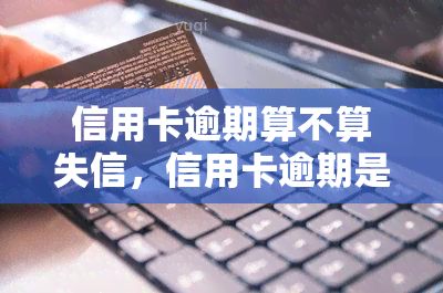 信用卡逾期算不算失信，信用卡逾期是否属于失信行为？探讨其法律和道德影响