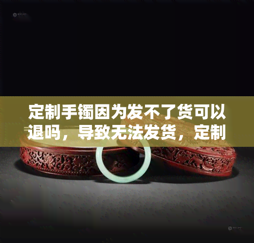 定制手镯因为发不了货可以退吗，导致无法发货，定制手镯能否退款？