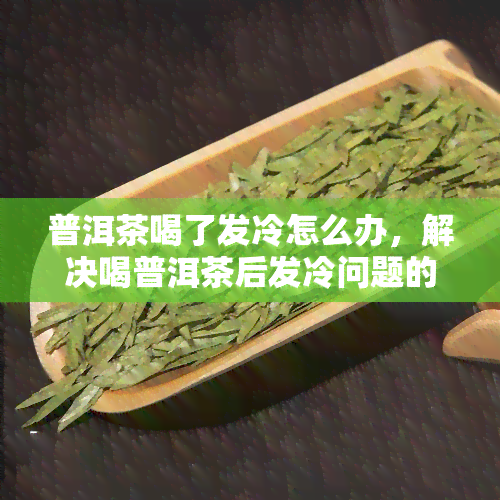 普洱茶喝了发冷怎么办，解决喝普洱茶后发冷问题的方法