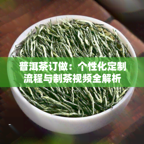 普洱茶订做：个性化定制流程与制茶视频全解析