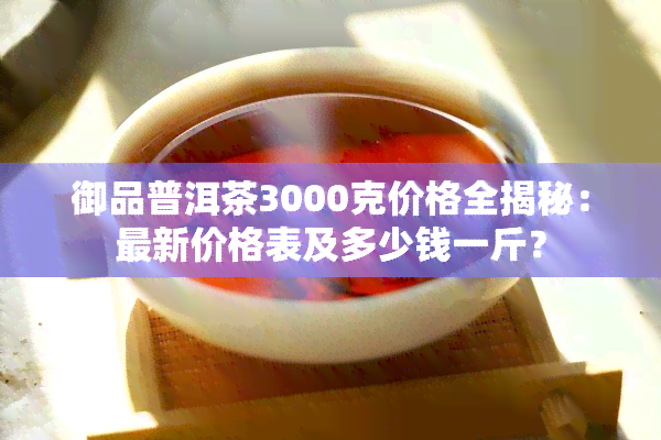 御品普洱茶3000克价格全揭秘：最新价格表及多少钱一斤？