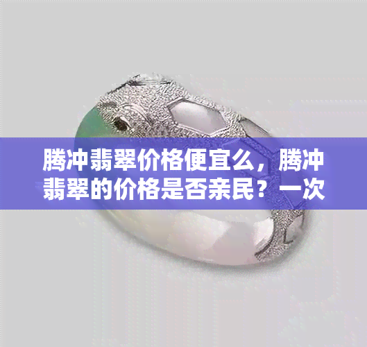 腾冲翡翠价格便宜么，腾冲翡翠的价格是否亲民？一次探究