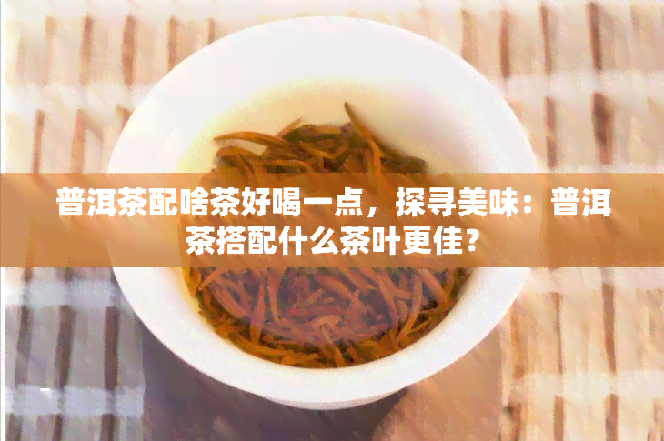 普洱茶配啥茶好喝一点，探寻美味：普洱茶搭配什么茶叶更佳？