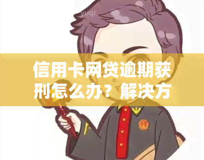 信用卡网贷逾期获刑怎么办？解决方法及应对策略