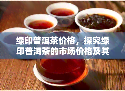 绿印普洱茶价格，探究绿印普洱茶的市场价格及其影响因素