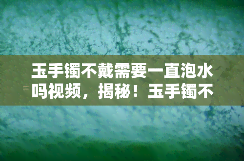 玉手镯不戴需要一直泡水吗视频，揭秘！玉手镯不戴时是否需要一直泡水？看视频解答