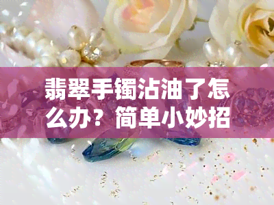 翡翠手镯沾油了怎么办？简单小妙招帮你解决