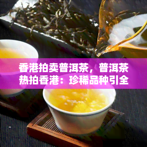 拍卖普洱茶，普洱茶热拍：珍稀品种引全球收藏家竞逐