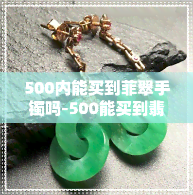 500内能买到菲翠手镯吗-500能买到翡翠镯子吗