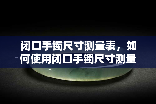 闭口手镯尺寸测量表，如何使用闭口手镯尺寸测量表进行准确的选购？