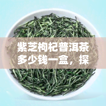 紫芝枸杞普洱茶多少钱一盒，探究价格：一盒紫芝枸杞普洱茶的市场价值