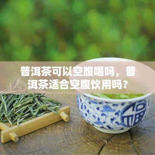 普洱茶可以空腹喝吗，普洱茶适合空腹饮用吗？