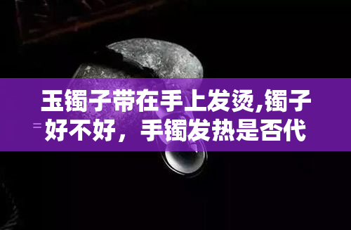 玉镯子带在手上发烫,镯子好不好，手镯发热是否代表品质不好？从‘玉镯子带在手上发烫，镯子好不好’看选购技巧