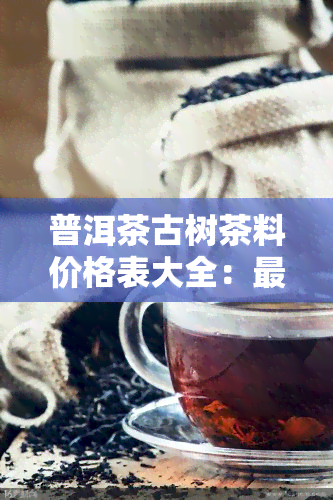 普洱茶古树茶料价格表大全：最新行情与图片一览