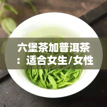 六堡茶加普洱茶：适合女生/女性饮用吗？